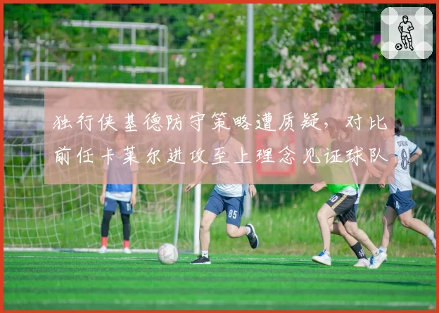 独行侠基德防守策略遭质疑,对比前任卡莱尔进攻至上理念见证球队风格转变