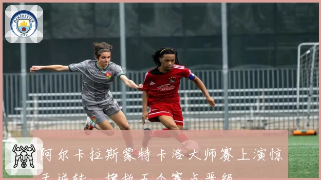 阿尔卡拉斯蒙特卡洛大师赛上演惊天逆转，挽救五个赛点晋级