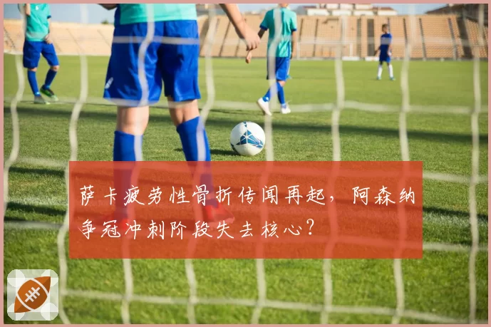 萨卡疲劳性骨折传闻再起,阿森纳争冠冲刺阶段失去核心?