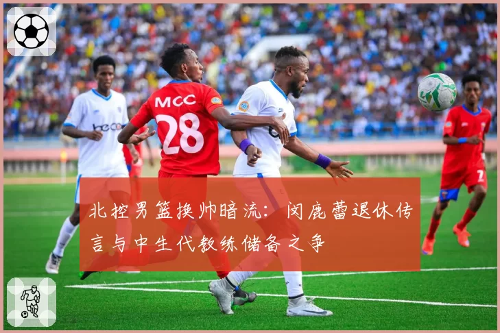 北控男篮换帅暗流：闵鹿蕾退休传言与中生代教练储备之争