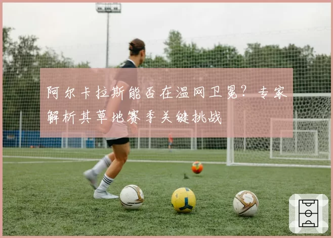 阿尔卡拉斯能否在温网卫冕？专家解析其草地赛季关键挑战