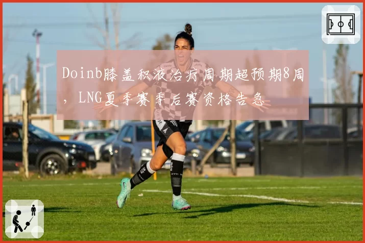 Doinb膝盖积液治疗周期超预期8周,LNG夏季赛季后赛资格告急