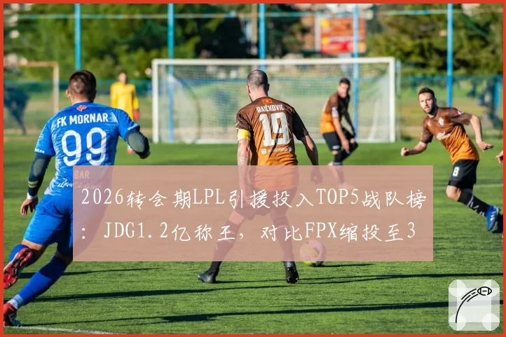 2026转会期LPL引援投入TOP5战队榜:JDG1.2亿称王,对比FPX缩投至3000万两极分化