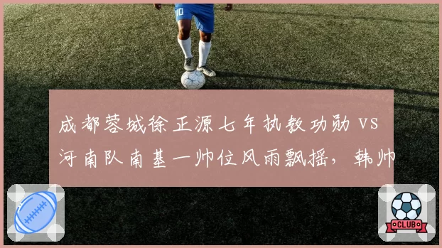 成都蓉城徐正源七年执教功勋 vs 河南队南基一帅位风雨飘摇,韩帅营位对比