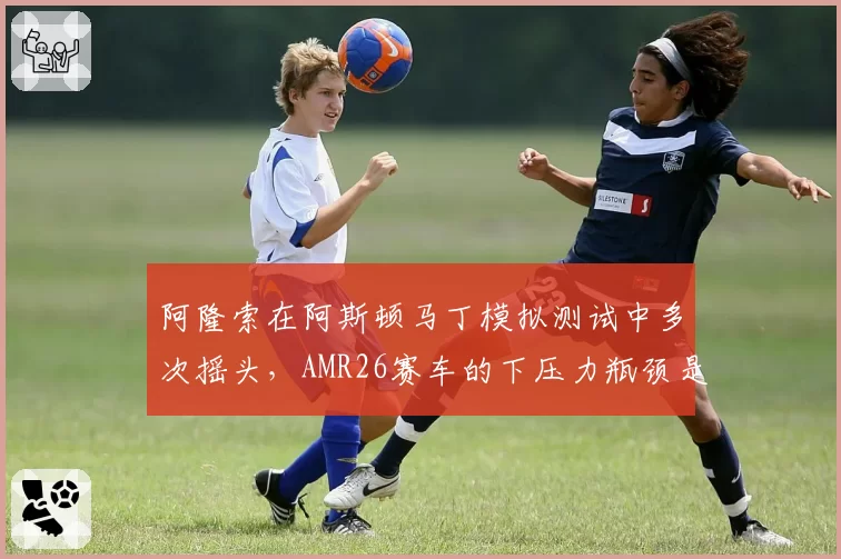阿隆索在阿斯顿马丁模拟测试中多次摇头，AMR26赛车的下压力瓶颈是否无法突破？