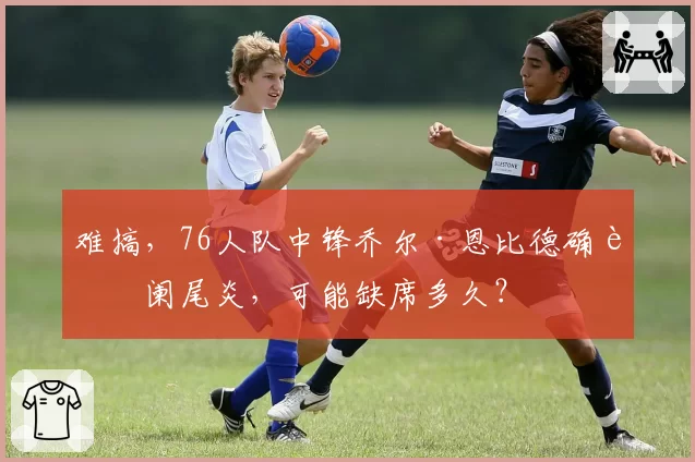 难搞，76人队中锋乔尔·恩比德确诊阑尾炎，可能缺席多久？