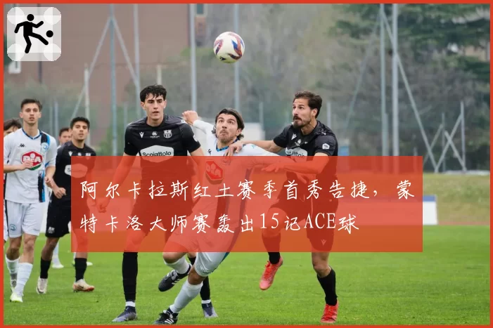 阿尔卡拉斯红土赛季首秀告捷,蒙特卡洛大师赛轰出15记ACE球