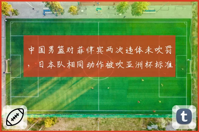 中国男篮对菲律宾两次违体未吹罚,日本队相同动作被吹亚洲杯标准引质疑