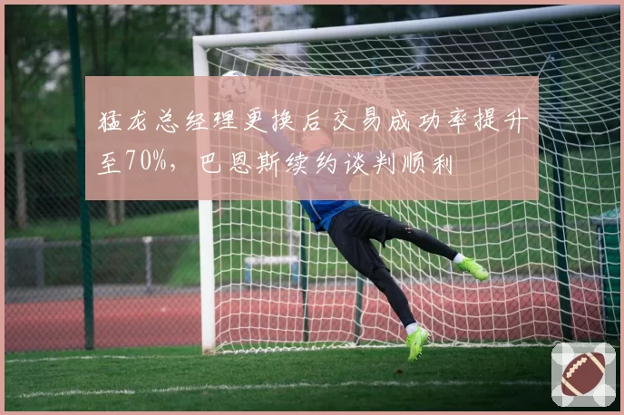 猛龙总经理更换后交易成功率提升至70%，巴恩斯续约谈判顺利