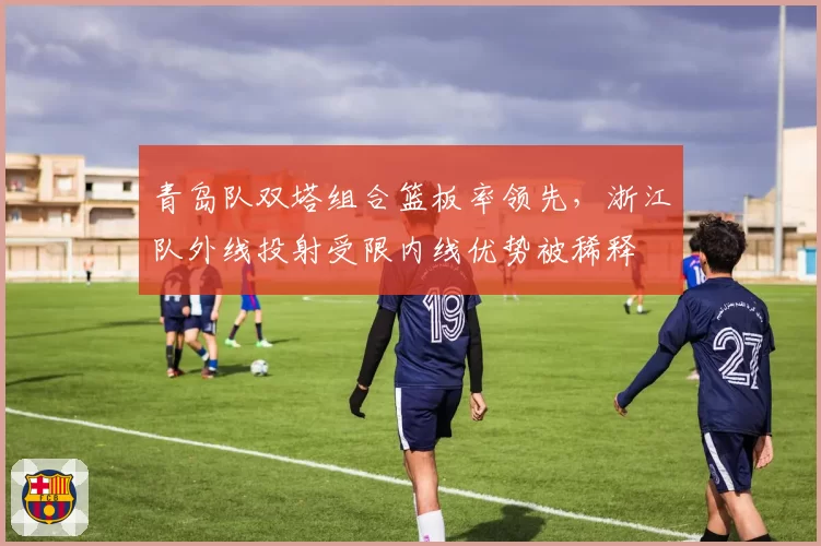 青岛队双塔组合篮板率领先,浙江队外线投射受限内线优势被稀释