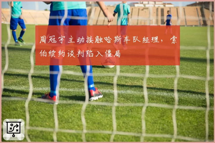 周冠宇主动接触哈斯车队经理,索伯续约谈判陷入僵局