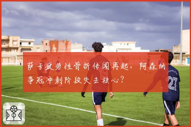 萨卡疲劳性骨折传闻再起,阿森纳争冠冲刺阶段失去核心?