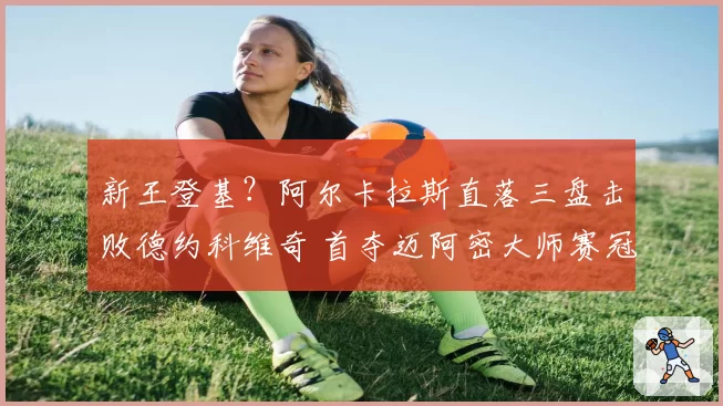 新王登基?阿尔卡拉斯直落三盘击败德约科维奇 首夺迈阿密大师赛冠军