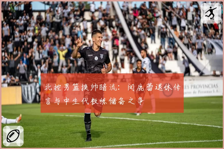 北控男篮换帅暗流：闵鹿蕾退休传言与中生代教练储备之争