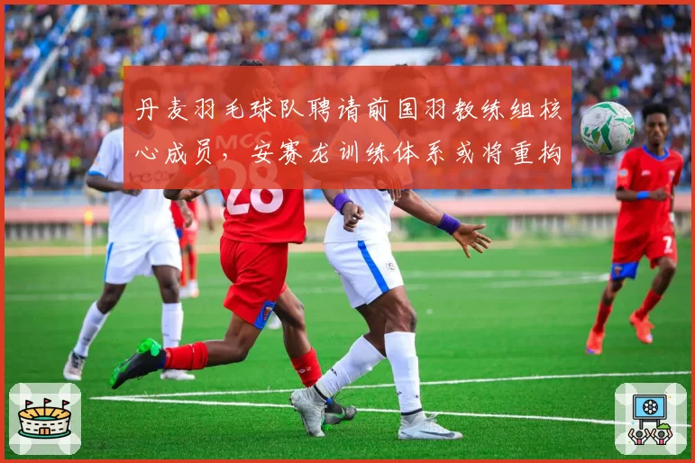 丹麦羽毛球队聘请前国羽教练组核心成员,安赛龙训练体系或将重构?