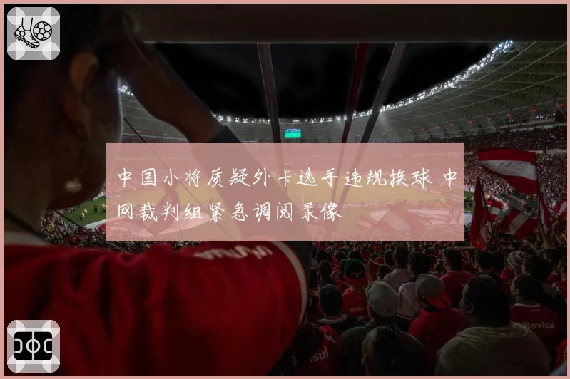 中国小将质疑外卡选手违规换球 中网裁判组紧急调阅录像