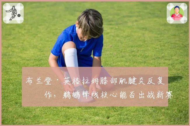 布兰登·英格拉姆膝部肌腱炎反复发作,鹈鹕锋线核心能否出战新赛季前二十场?