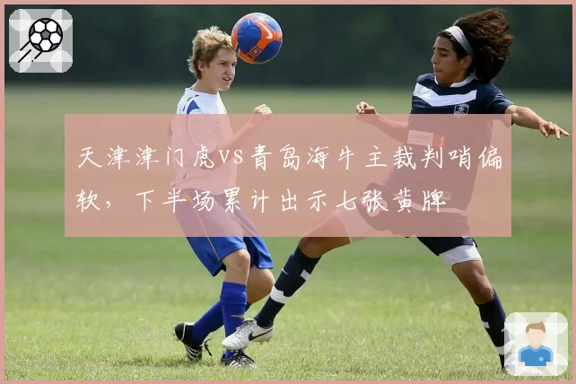 天津津门虎vs青岛海牛主裁判哨偏软,下半场累计出示七张黄牌