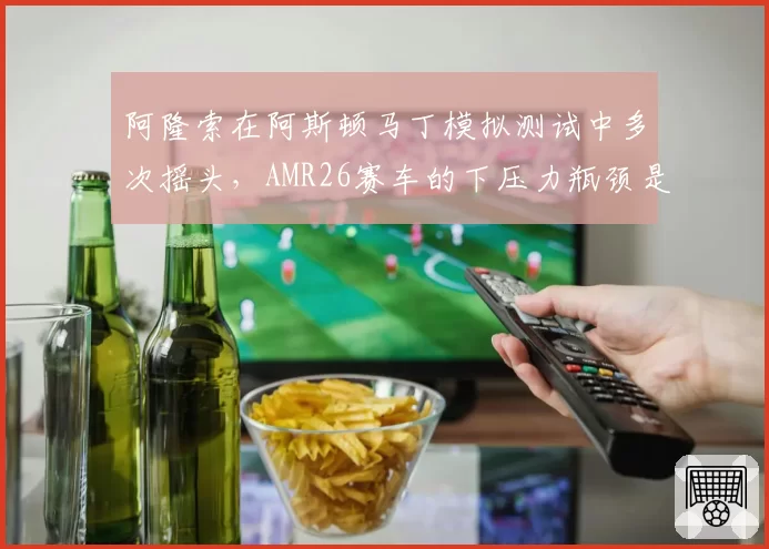 阿隆索在阿斯顿马丁模拟测试中多次摇头，AMR26赛车的下压力瓶颈是否无法突破？