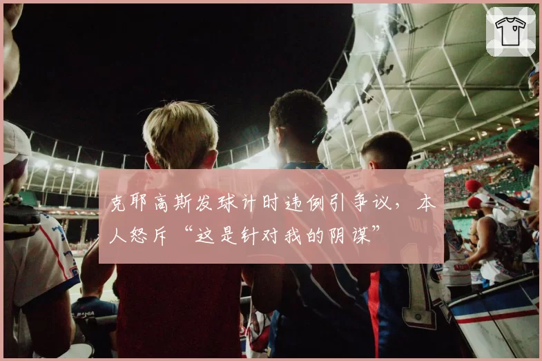 克耶高斯发球计时违例引争议，本人怒斥“这是针对我的阴谋”