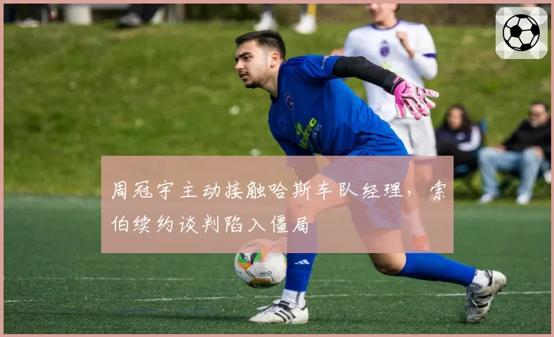周冠宇主动接触哈斯车队经理,索伯续约谈判陷入僵局