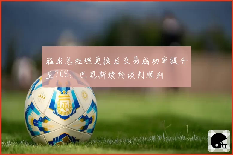 猛龙总经理更换后交易成功率提升至70%，巴恩斯续约谈判顺利