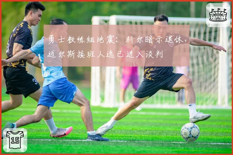 勇士教练组地震:科尔暗示退休,迈尔斯接班人选已进入谈判