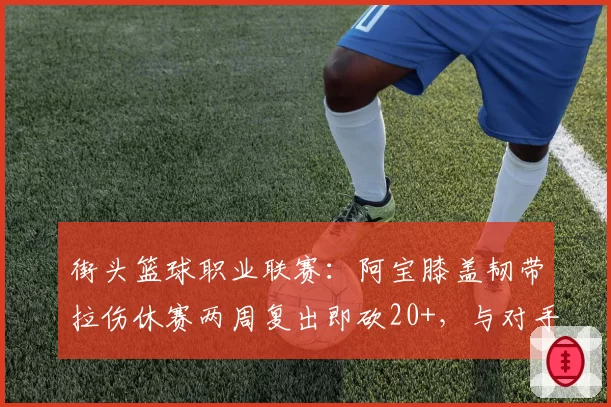 街头篮球职业联赛:阿宝膝盖韧带拉伤休赛两周复出即砍20+,与对手凉茶十字韧带撕裂后转型教练截然不同