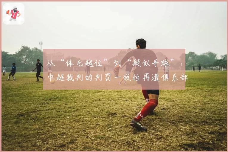 从“体毛越位”到“疑似手球”，中超裁判的判罚一致性再遭俱乐部质疑