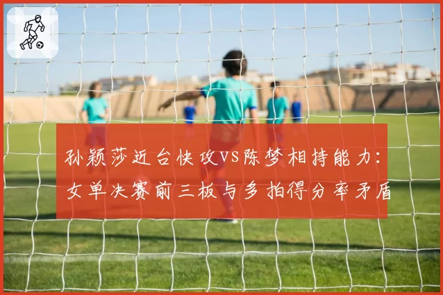 孙颖莎近台快攻vs陈梦相持能力：女单决赛前三板与多拍得分率矛盾