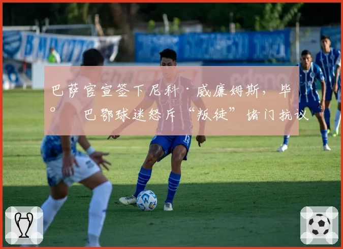 巴萨官宣签下尼科·威廉姆斯,毕尔巴鄂球迷怒斥“叛徒”堵门抗议
