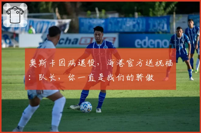 奥斯卡因病退役,海港官方送祝福:队长,你一直是我们的骄傲