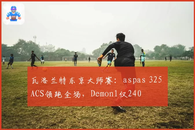 瓦洛兰特东京大师赛:aspas 325 ACS领跑全场,Demon1仅240