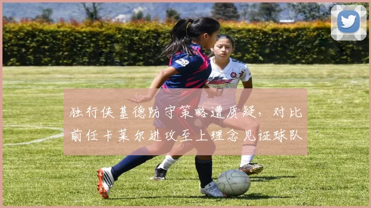 独行侠基德防守策略遭质疑,对比前任卡莱尔进攻至上理念见证球队风格转变