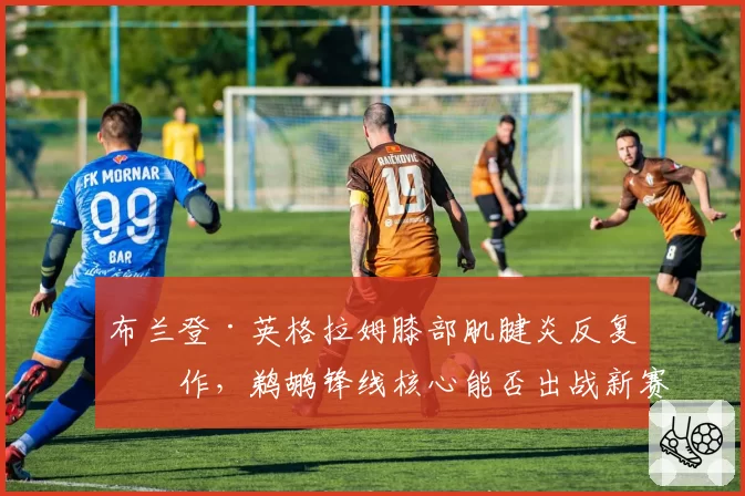 布兰登·英格拉姆膝部肌腱炎反复发作,鹈鹕锋线核心能否出战新赛季前二十场?