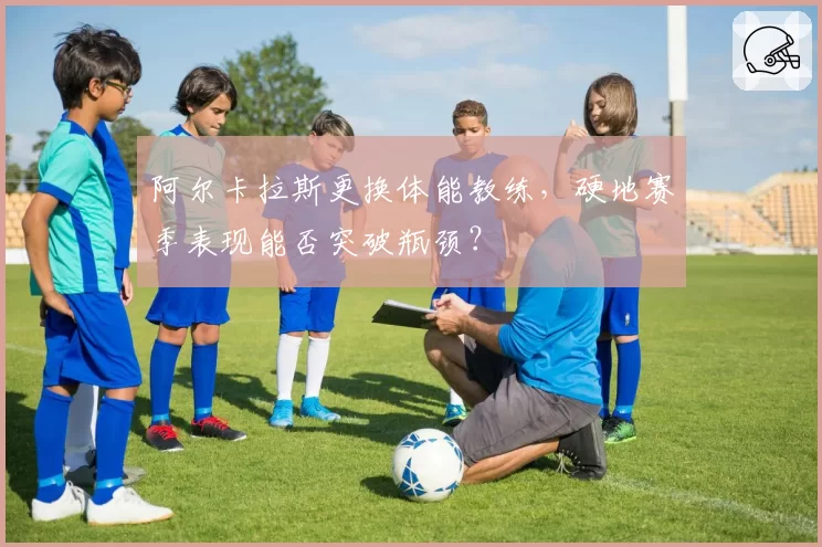 阿尔卡拉斯更换体能教练，硬地赛季表现能否突破瓶颈？