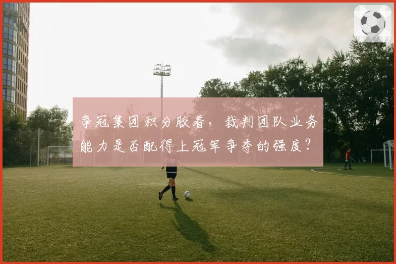 争冠集团积分胶着，裁判团队业务能力是否配得上冠军争夺的强度？