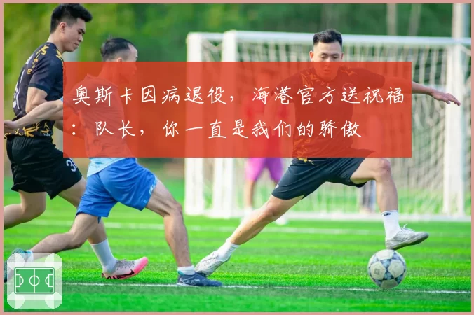 奥斯卡因病退役,海港官方送祝福:队长,你一直是我们的骄傲