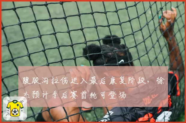 腹股沟拉伤进入最后康复阶段，徐杰预计季后赛首轮可登场