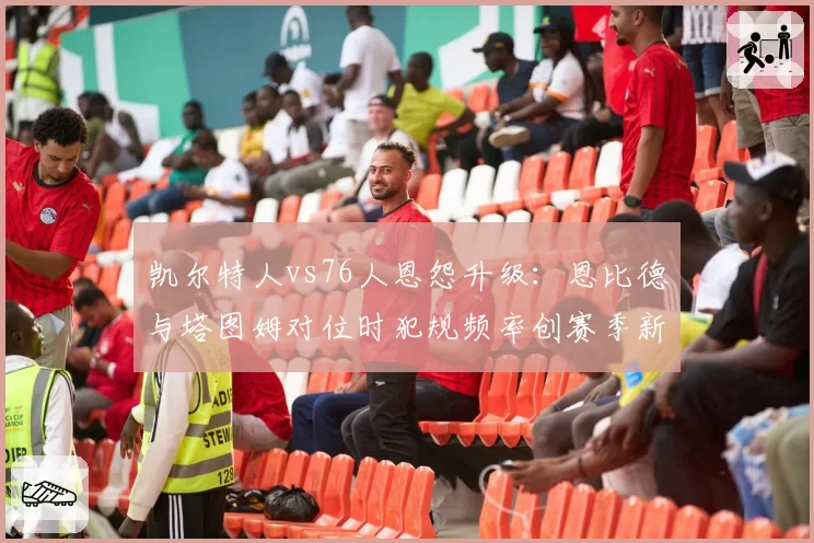 凯尔特人vs76人恩怨升级：恩比德与塔图姆对位时犯规频率创赛季新高