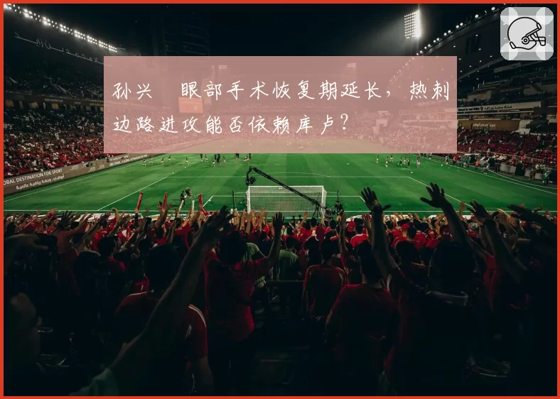 孙兴慜眼部手术恢复期延长,热刺边路进攻能否依赖库卢?
