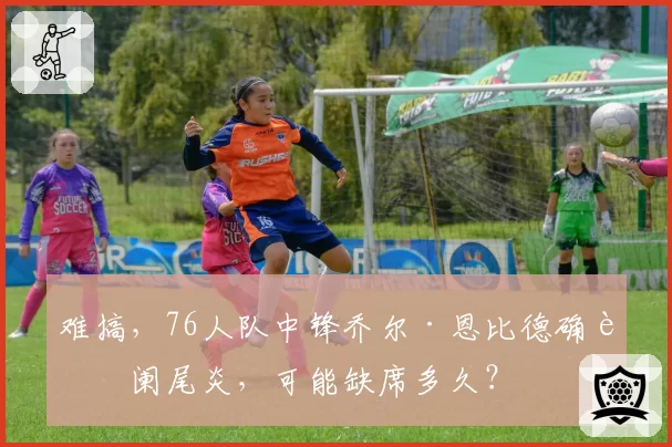 难搞，76人队中锋乔尔·恩比德确诊阑尾炎，可能缺席多久？