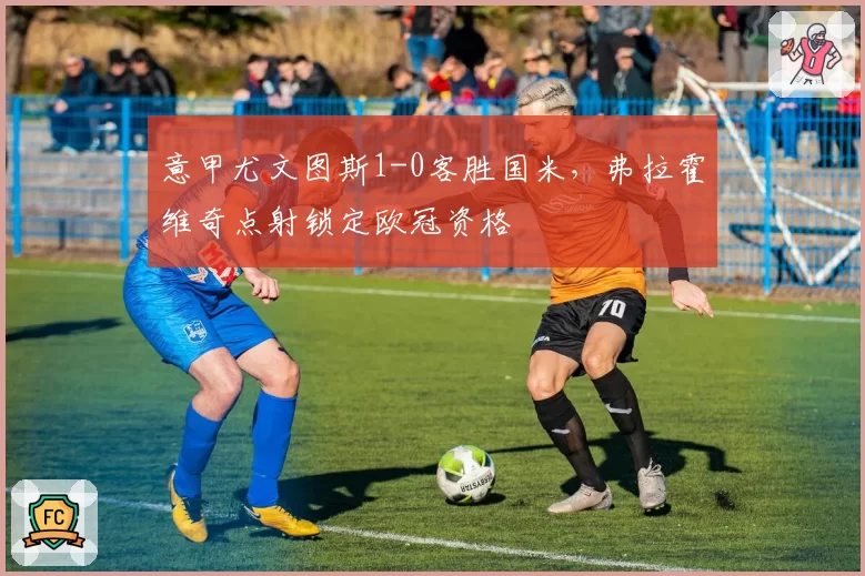 意甲尤文图斯1-0客胜国米,弗拉霍维奇点射锁定欧冠资格