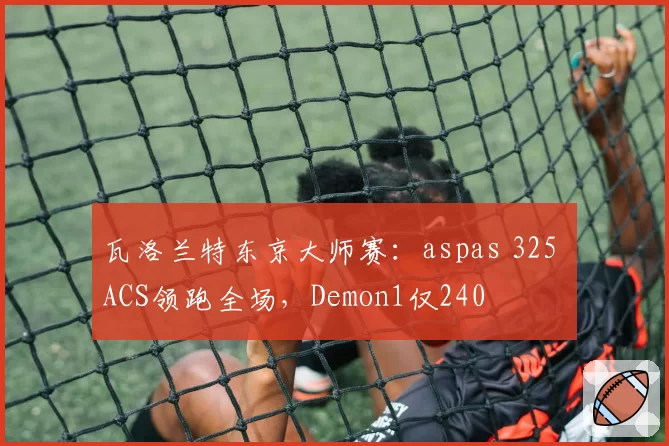 瓦洛兰特东京大师赛:aspas 325 ACS领跑全场,Demon1仅240