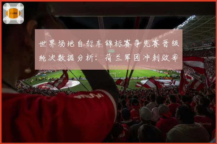 世界场地自行车锦标赛争先赛晋级轮次数据分析:荷兰军团冲刺效率解析