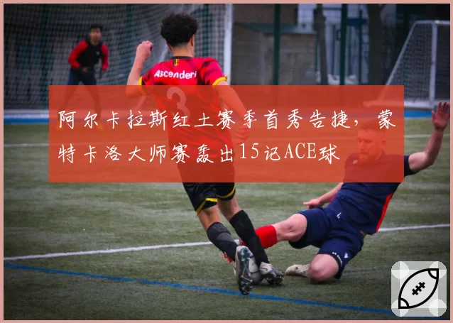 阿尔卡拉斯红土赛季首秀告捷,蒙特卡洛大师赛轰出15记ACE球