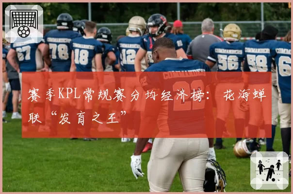 赛季KPL常规赛分均经济榜:花海蝉联“发育之王”