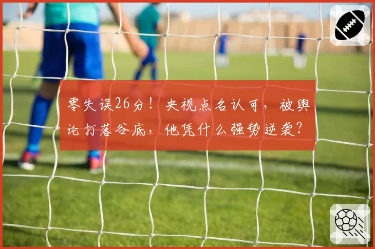 零失误26分！央视点名认可，被舆论打落谷底，他凭什么强势逆袭？