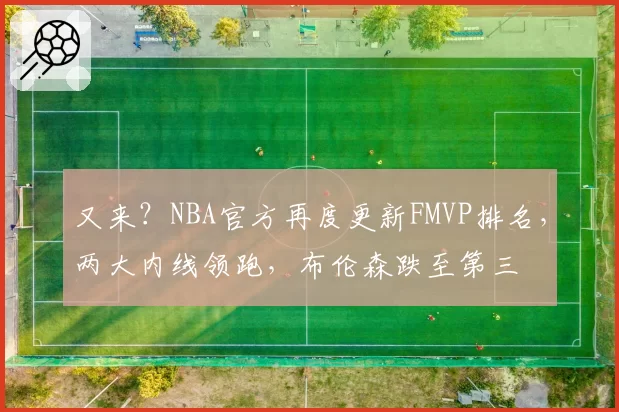 又来？NBA官方再度更新FMVP排名，两大内线领跑，布伦森跌至第三