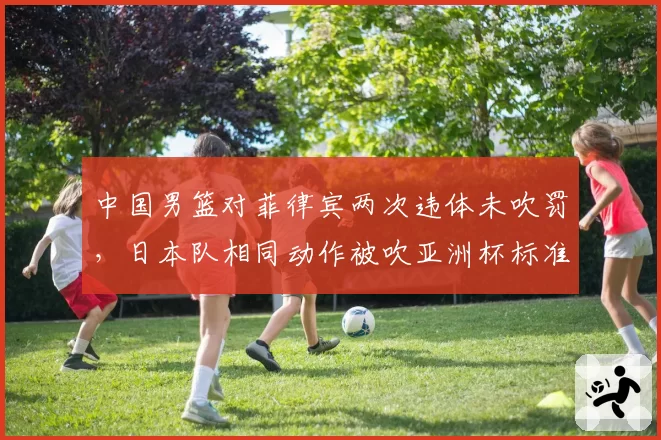中国男篮对菲律宾两次违体未吹罚,日本队相同动作被吹亚洲杯标准引质疑